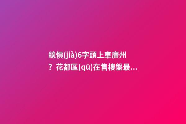 總價(jià)6字頭上車廣州？花都區(qū)在售樓盤最新報(bào)價(jià)出爐